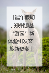 端午假期，郑州银基“游园”新体验引发文旅新热潮